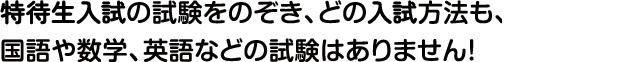 特待生入試の試験をのぞき、どの入試方法も、国語や数学、英語などの試験はありません！