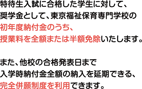 特待生に合格した学生に対して、奨学金として、東京福祉保育専門学校の初年度納付金のうち、授業料を全額または半額免除いたします。また、他校の合格発表日まで入学時納付金全額の納入を延期できる、完全併願制度を利用可能です。