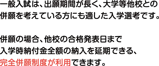 一般入試は、出願期間が長く、大学等他校との併願を考えている方にも適した入学選考です。併願の場合、他校の合格発表日まで入学時納付金全額の納入を延期できる、完全併願制度を利用可能です。